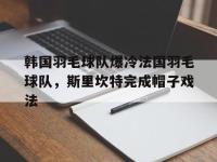 IM电竞官方入口-包含韩国羽毛球队爆冷法国羽毛球队，斯里坎特完成帽子戏法的词条